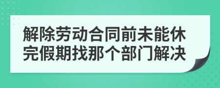 解除劳动合同前未能休完假期找那个部门解决