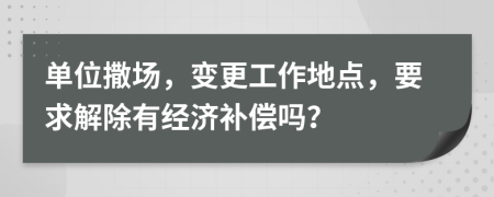 单位撒场，变更工作地点，要求解除有经济补偿吗？