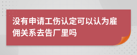 没有申请工伤认定可以认为雇佣关系去告厂里吗