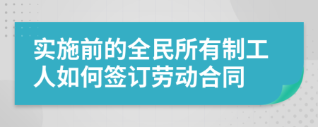 实施前的全民所有制工人如何签订劳动合同