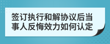 签订执行和解协议后当事人反悔效力如何认定