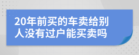 20年前买的车卖给别人没有过户能买卖吗