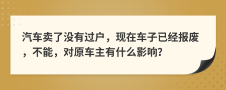 汽车卖了没有过户，现在车子已经报废，不能，对原车主有什么影响？