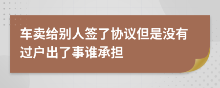 车卖给别人签了协议但是没有过户出了事谁承担