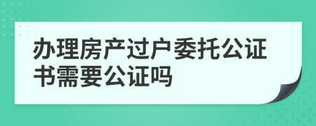 办理房产过户委托公证书需要公证吗