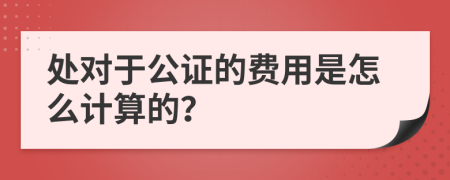 处对于公证的费用是怎么计算的？