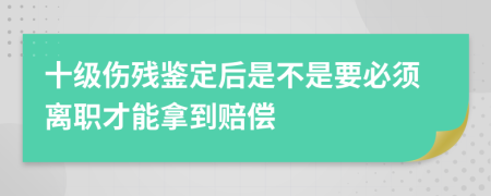 十级伤残鉴定后是不是要必须离职才能拿到赔偿