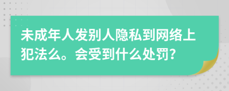 未成年人发别人隐私到网络上犯法么。会受到什么处罚？