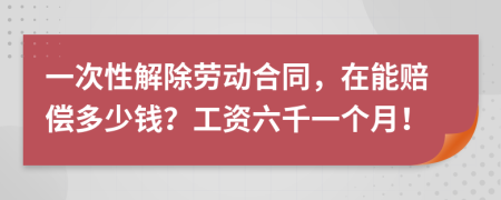 一次性解除劳动合同，在能赔偿多少钱？工资六千一个月！