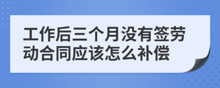 工作后三个月没有签劳动合同应该怎么补偿