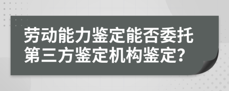 劳动能力鉴定能否委托第三方鉴定机构鉴定？
