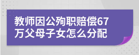 教师因公殉职赔偿67万父母子女怎么分配