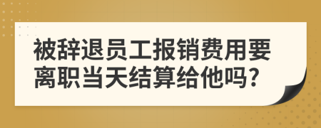 被辞退员工报销费用要离职当天结算给他吗?