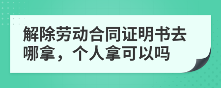 解除劳动合同证明书去哪拿，个人拿可以吗