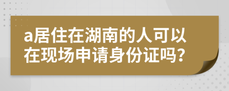 a居住在湖南的人可以在现场申请身份证吗？