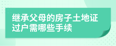 继承父母的房子土地证过户需哪些手续