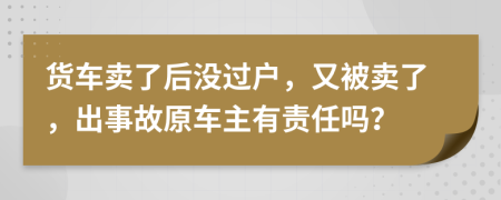 货车卖了后没过户，又被卖了，出事故原车主有责任吗？