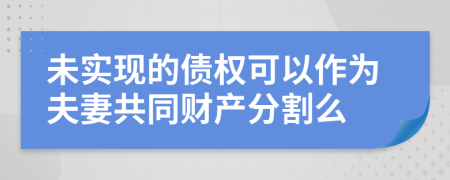 未实现的债权可以作为夫妻共同财产分割么