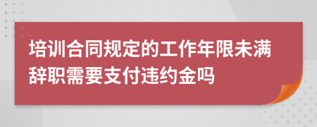 培训合同规定的工作年限未满辞职需要支付违约金吗