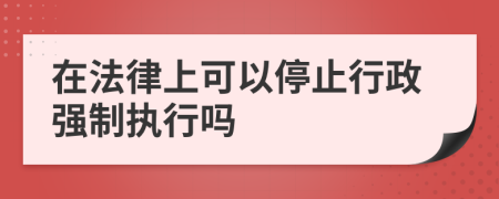 在法律上可以停止行政强制执行吗