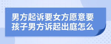 男方起诉要女方愿意要孩子男方诉起出庭怎么