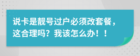 说卡是靓号过户必须改套餐，这合理吗？我该怎么办！！