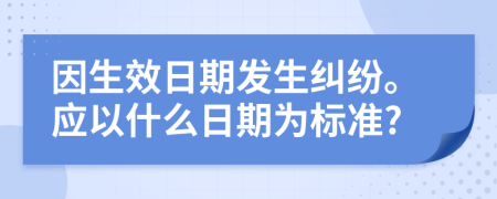 因生效日期发生纠纷。应以什么日期为标准?