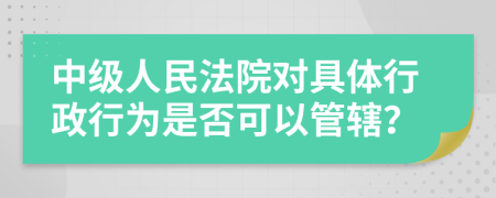 中级人民法院对具体行政行为是否可以管辖？