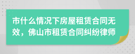 市什么情况下房屋租赁合同无效，佛山市租赁合同纠纷律师