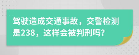 驾驶造成交通事故，交警检测是238，这样会被判刑吗？