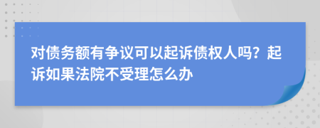 对债务额有争议可以起诉债权人吗？起诉如果法院不受理怎么办