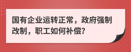 国有企业运转正常，政府强制改制，职工如何补偿？