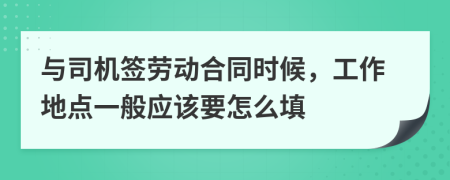 与司机签劳动合同时候，工作地点一般应该要怎么填