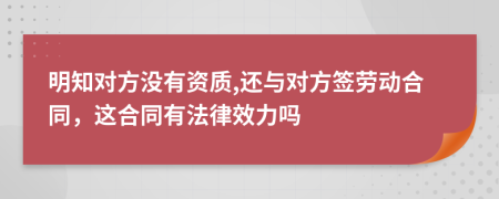 明知对方没有资质,还与对方签劳动合同，这合同有法律效力吗