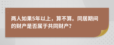 两人如果5年以上，算不算。同居期间的财产是否属于共同财产？