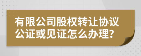 有限公司股权转让协议公证或见证怎么办理？