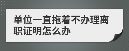 单位一直拖着不办理离职证明怎么办