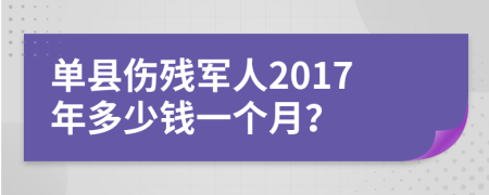 单县伤残军人2017年多少钱一个月？