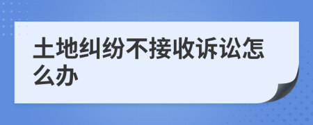 土地纠纷不接收诉讼怎么办