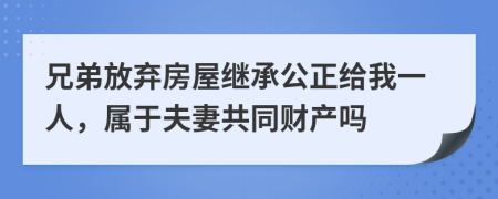 兄弟放弃房屋继承公正给我一人，属于夫妻共同财产吗