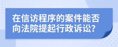 在信访程序的案件能否向法院提起行政诉讼？