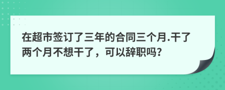 在超市签订了三年的合同三个月.干了两个月不想干了，可以辞职吗？