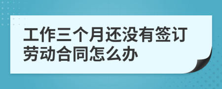 工作三个月还没有签订劳动合同怎么办