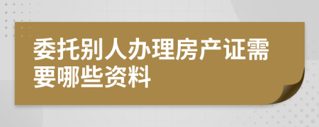 委托别人办理房产证需要哪些资料