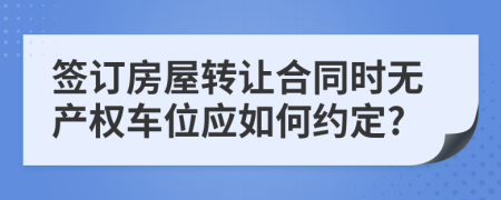 签订房屋转让合同时无产权车位应如何约定?