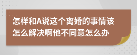 怎样和A说这个离婚的事情该怎么解决啊他不同意怎么办