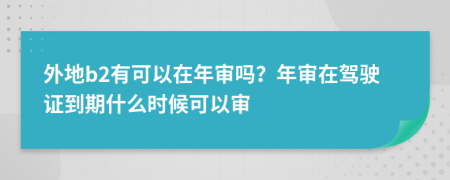 外地b2有可以在年审吗？年审在驾驶证到期什么时候可以审