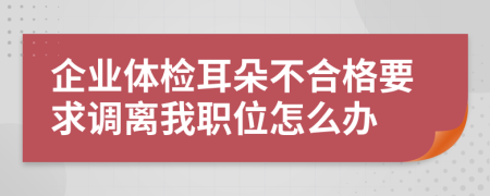 企业体检耳朵不合格要求调离我职位怎么办