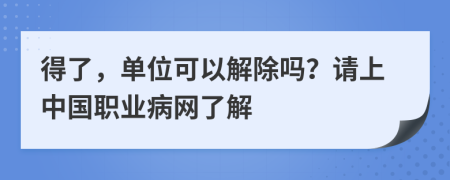 得了，单位可以解除吗？请上中国职业病网了解