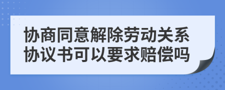 协商同意解除劳动关系协议书可以要求赔偿吗